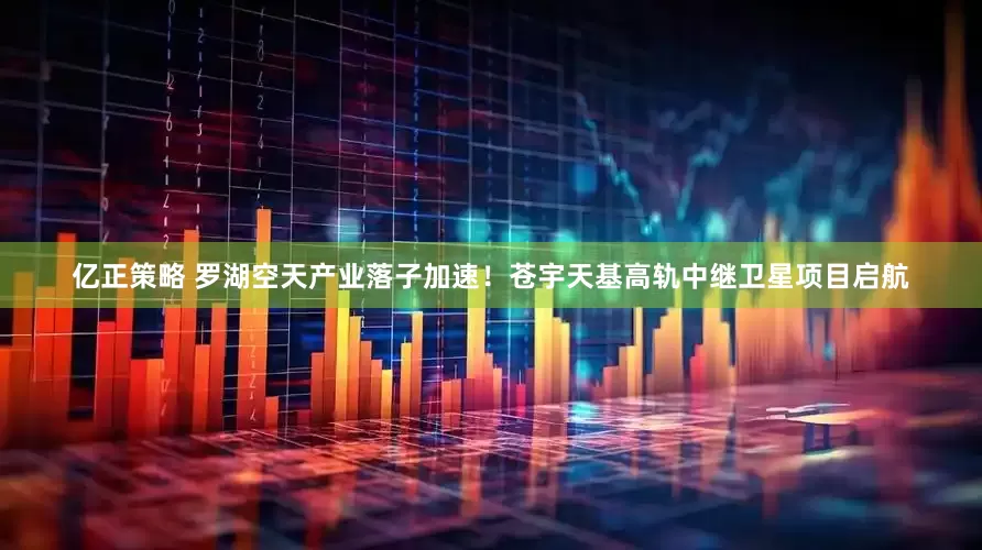 亿正策略 罗湖空天产业落子加速！苍宇天基高轨中继卫星项目启航