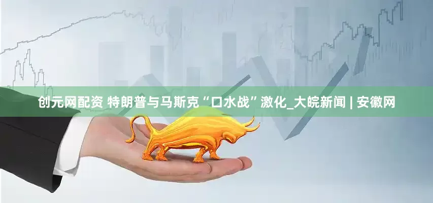 创元网配资 特朗普与马斯克“口水战”激化_大皖新闻 | 安徽网