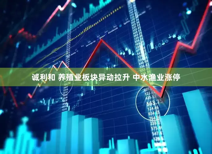 诚利和 养殖业板块异动拉升 中水渔业涨停