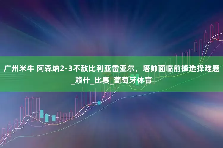 广州米牛 阿森纳2-3不敌比利亚雷亚尔，塔帅面临前锋选择难题_赖什_比赛_葡萄牙体育