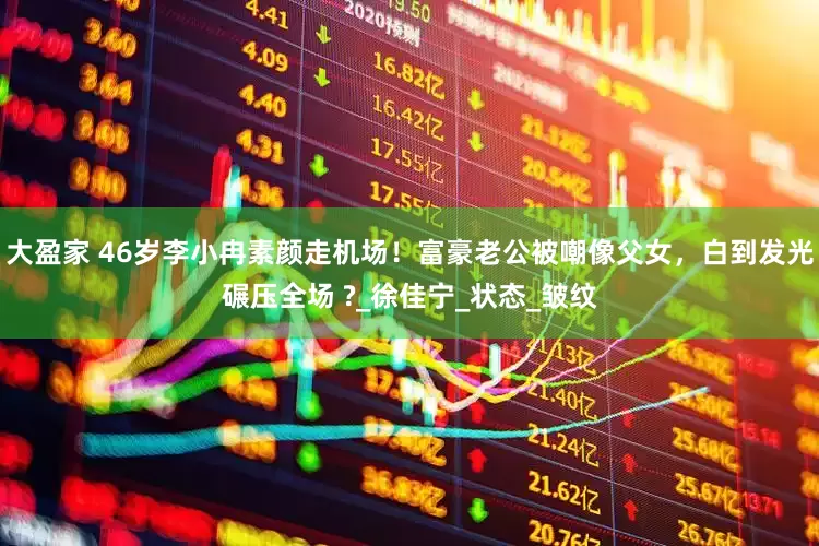 大盈家 46岁李小冉素颜走机场！富豪老公被嘲像父女，白到发光碾压全场 ?_徐佳宁_状态_皱纹