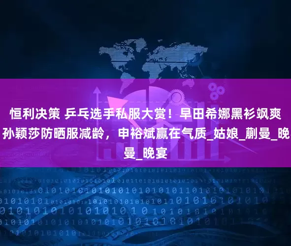 恒利决策 乒乓选手私服大赏！早田希娜黑衫飒爽，孙颖莎防晒服减龄，申裕斌赢在气质_姑娘_蒯曼_晚宴