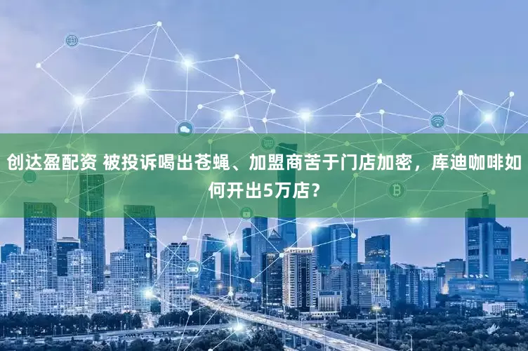 创达盈配资 被投诉喝出苍蝇、加盟商苦于门店加密，库迪咖啡如何开出5万店？