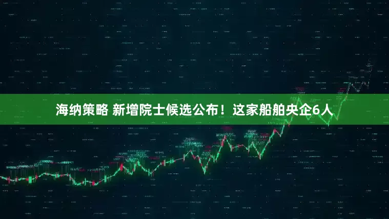 海纳策略 新增院士候选公布！这家船舶央企6人