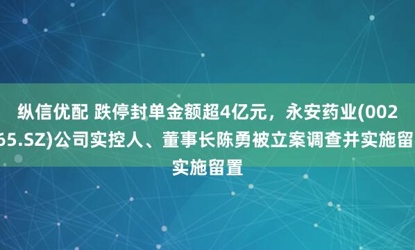 纵信优配 跌停封单金额超4亿元，永安药业(002365.SZ)公司实控人、董事长陈勇被立案调查并实施留置