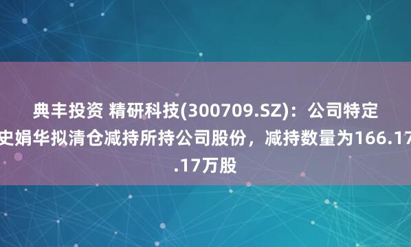 典丰投资 精研科技(300709.SZ)：公司特定股东史娟华拟清仓减持所持公司股份，减持数量为166.17万股