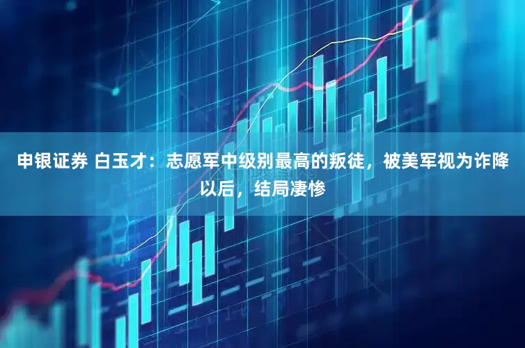 申银证券 白玉才：志愿军中级别最高的叛徒，被美军视为诈降以后，结局凄惨