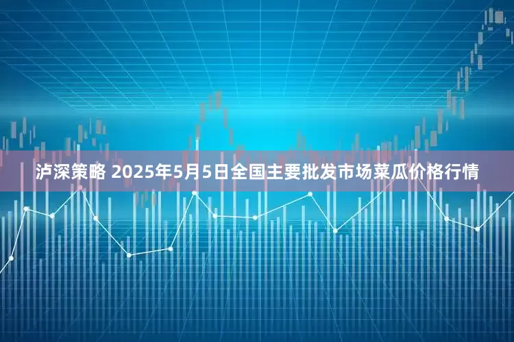 泸深策略 2025年5月5日全国主要批发市场菜瓜价格行情