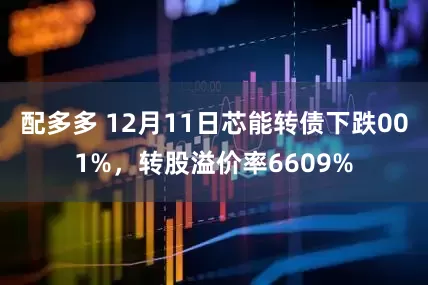 配多多 12月11日芯能转债下跌001%，转股溢价率6609%