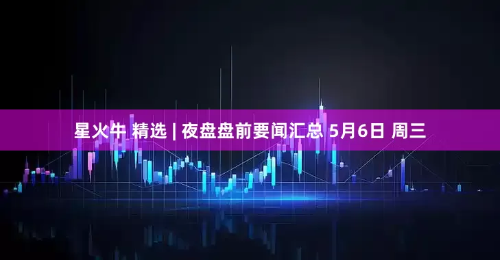 星火牛 精选 | 夜盘盘前要闻汇总 5月6日 周三