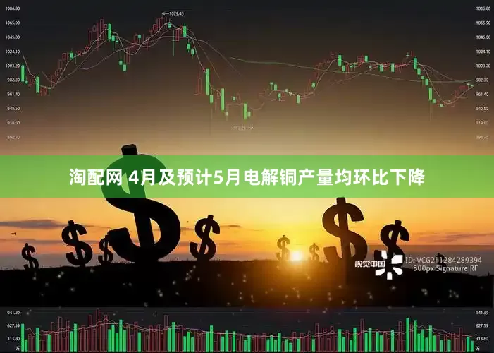 淘配网 4月及预计5月电解铜产量均环比下降