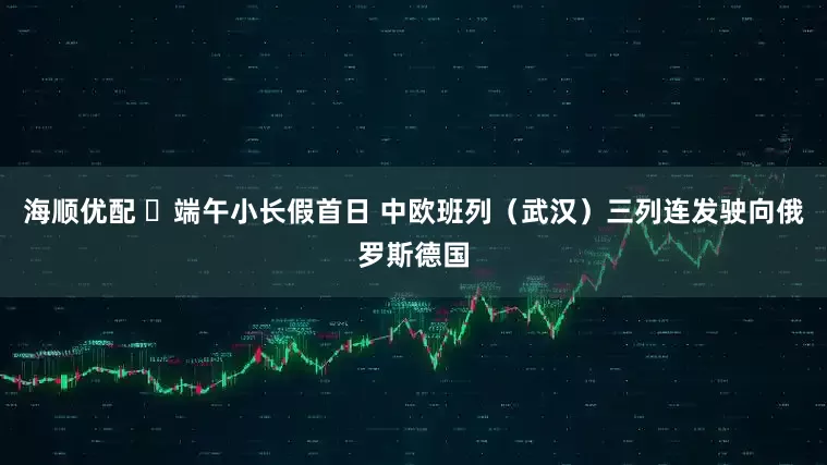 海顺优配 ​端午小长假首日 中欧班列（武汉）三列连发驶向俄罗斯德国